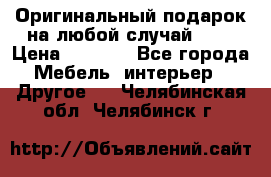 Оригинальный подарок на любой случай!!!! › Цена ­ 2 500 - Все города Мебель, интерьер » Другое   . Челябинская обл.,Челябинск г.